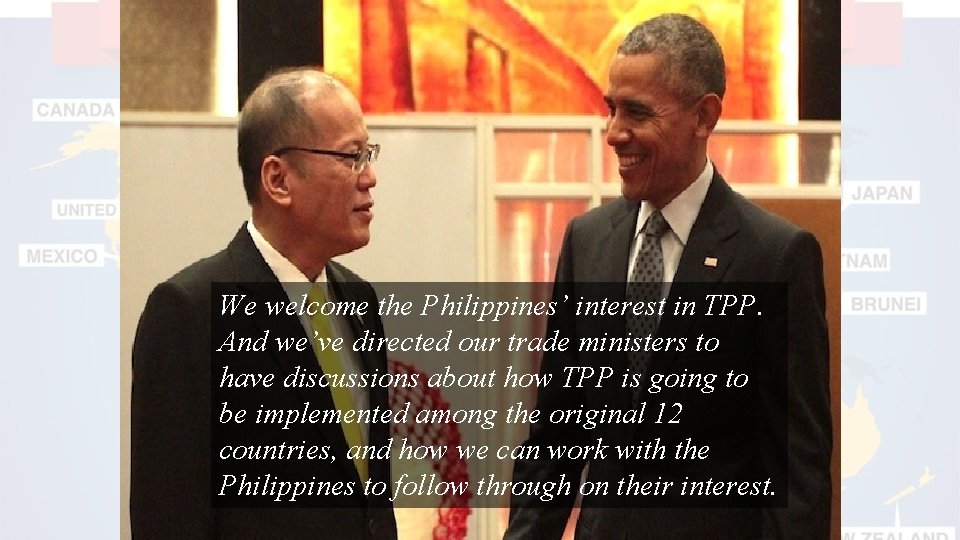 We welcome the Philippines’ interest in TPP. And we’ve directed our trade ministers to