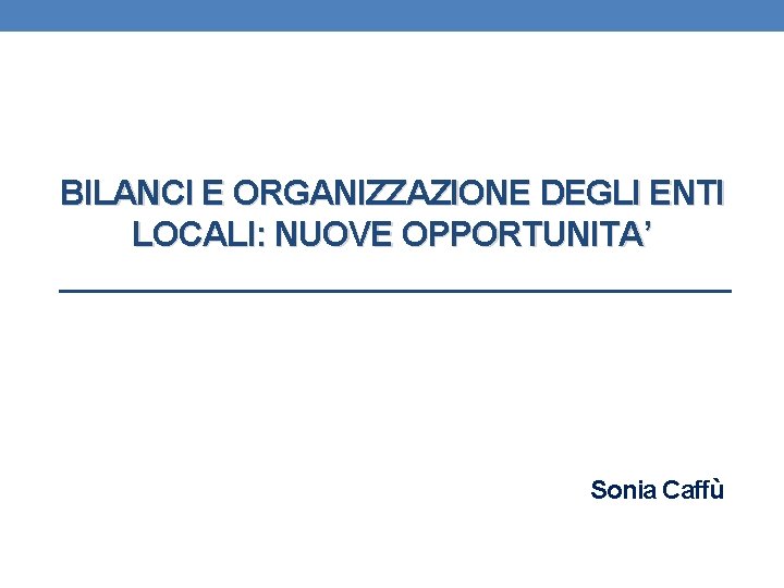 BILANCI E ORGANIZZAZIONE DEGLI ENTI LOCALI: NUOVE OPPORTUNITA’ Sonia Caffù 