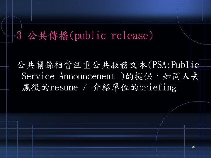 3 公共傳播(public release) 公共關係相當注重公共服務文本(PSA: Public Service Announcement )的提供，如同人去 應徵的resume / 介紹單位的briefing 36 