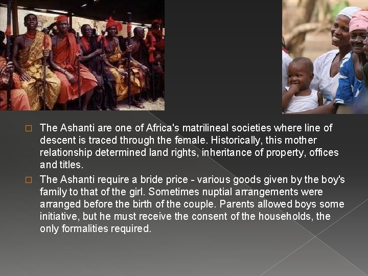 The Ashanti are one of Africa's matrilineal societies where line of descent is traced The Ashanti are one of Africa's matrilineal societies where line of descent is traced