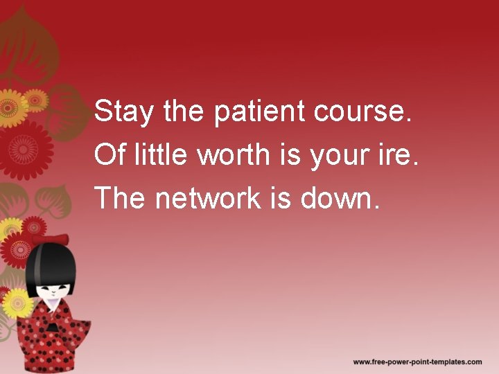 Stay the patient course. Of little worth is your ire. The network is down.
