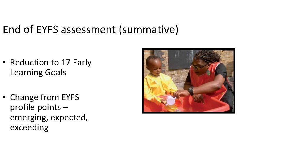 End of EYFS assessment (summative) • Reduction to 17 Early Learning Goals • Change