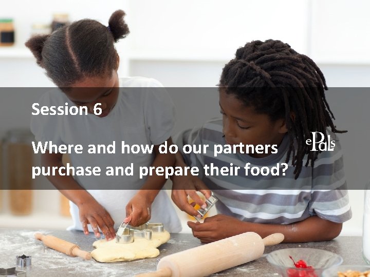 Session 6 Where and how do our partners purchase and prepare their food? 