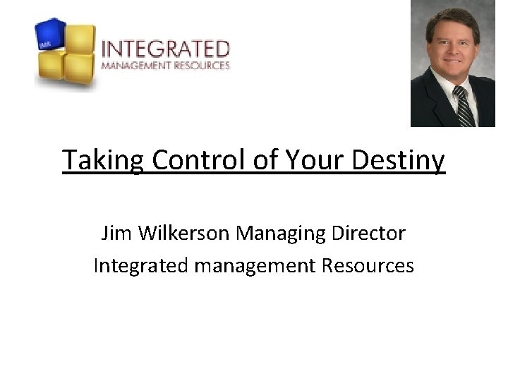 Taking Control of Your Destiny Jim Wilkerson Managing Director Integrated management Resources 