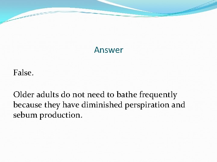 Answer False. Older adults do not need to bathe frequently because they have diminished