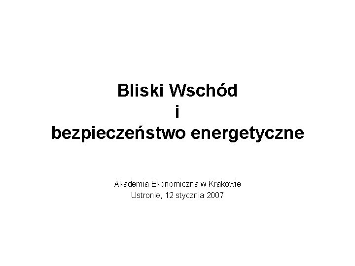 Bliski Wschód i bezpieczeństwo energetyczne Akademia Ekonomiczna w Krakowie Ustronie, 12 stycznia 2007 