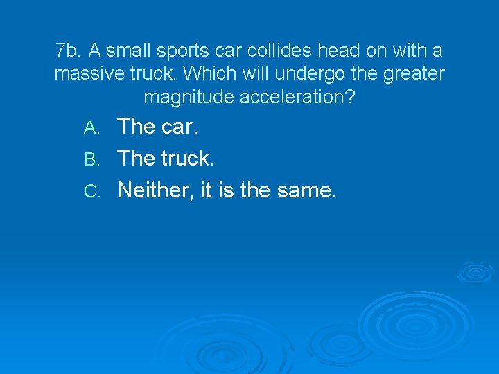 7 b. A small sports car collides head on with a massive truck. Which