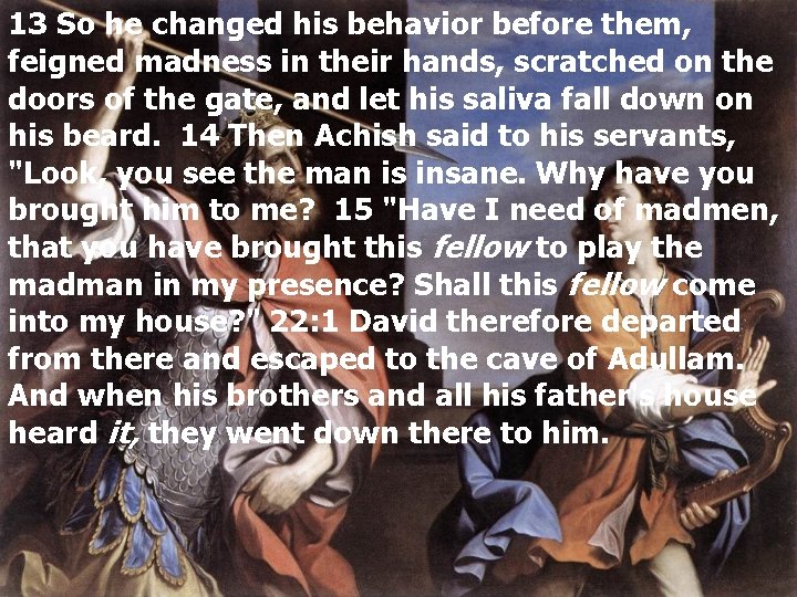 13 So he changed his behavior before them, feigned madness in their hands, scratched