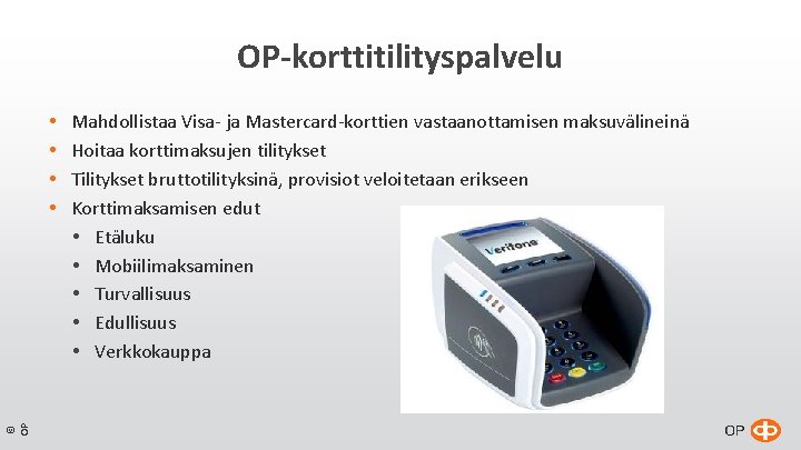 OP-korttitilityspalvelu © OP Mahdollistaa Visa- ja Mastercard-korttien vastaanottamisen maksuvälineinä Hoitaa korttimaksujen tilitykset Tilitykset bruttotilityksinä, OP-korttitilityspalvelu © OP Mahdollistaa Visa- ja Mastercard-korttien vastaanottamisen maksuvälineinä Hoitaa korttimaksujen tilitykset Tilitykset bruttotilityksinä,