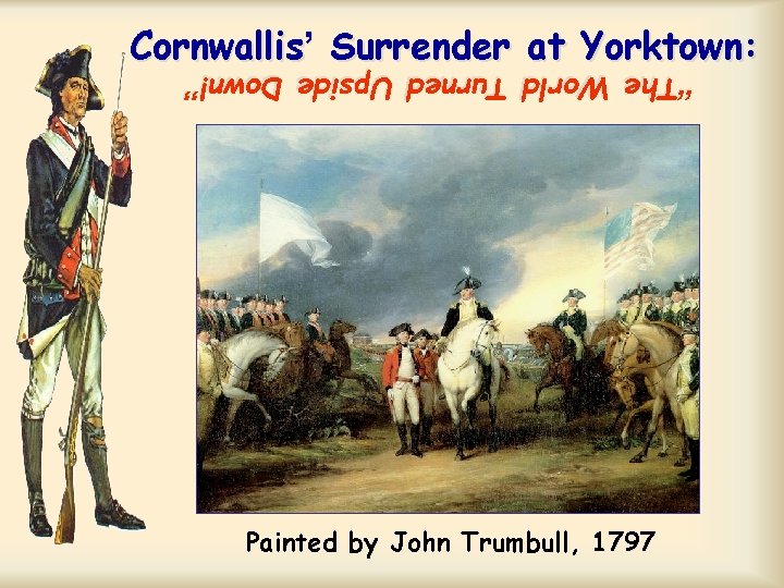 Cornwallis’ Surrender at Yorktown: “The World Turned Upside Down!” Painted by John Trumbull, 1797 Cornwallis’ Surrender at Yorktown: “The World Turned Upside Down!” Painted by John Trumbull, 1797