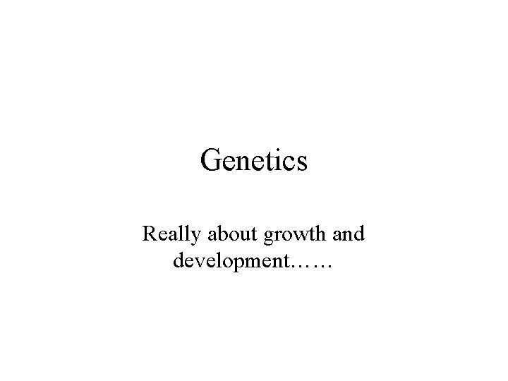 Genetics Really about growth and development…… 