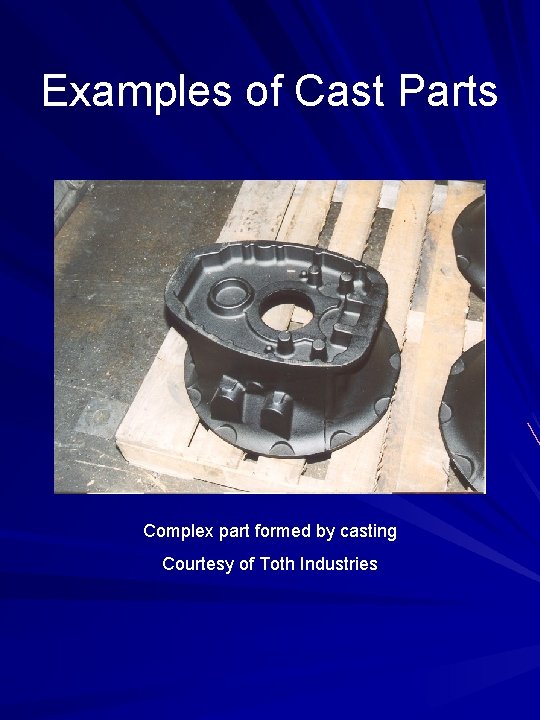 Examples of Cast Parts Complex part formed by casting Courtesy of Toth Industries 
