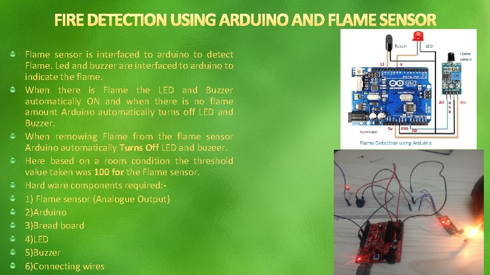 Flame sensor is interfaced to arduino to detect Flame. Led and buzzer are interfaced