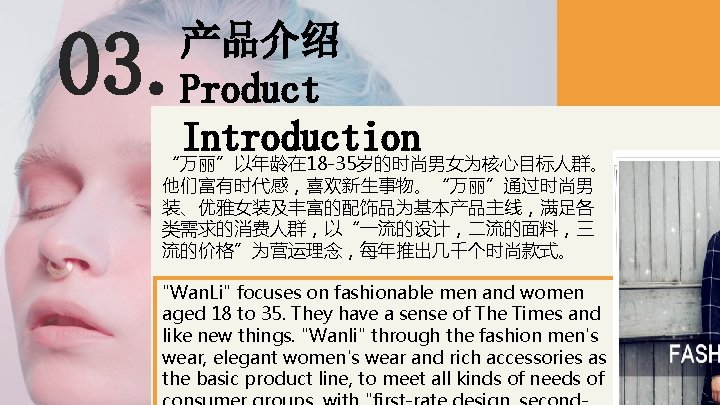 03. 产品介绍 Product Introduction “万丽”以年龄在 18 -35岁的时尚男女为核心目标人群。 他们富有时代感，喜欢新生事物。“万丽”通过时尚男 装、优雅女装及丰富的配饰品为基本产品主线，满足各 类需求的消费人群，以“一流的设计，二流的面料，三 流的价格”为营运理念，每年推出几千个时尚款式。 "Wan. Li" focuses