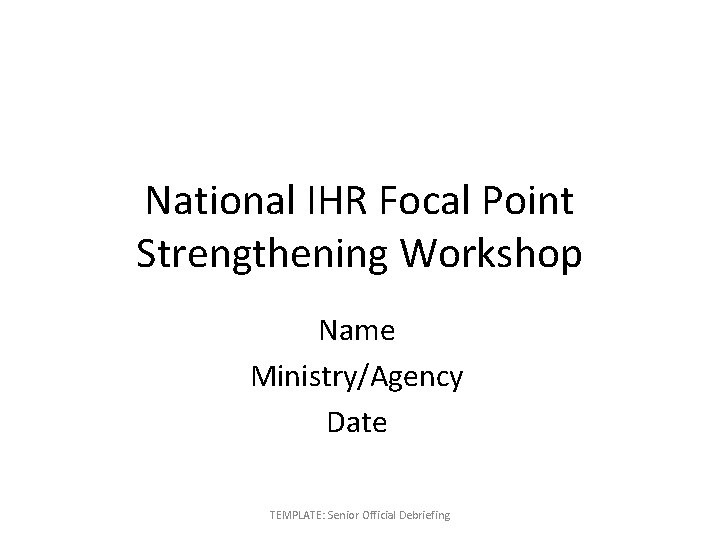 National IHR Focal Point Strengthening Workshop Name Ministry/Agency Date TEMPLATE: Senior Official Debriefing 