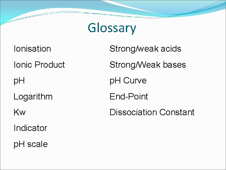 Glossary Ionisation Strong/weak acids Ionic Product Strong/Weak bases p. H Curve Logarithm End-Point Kw