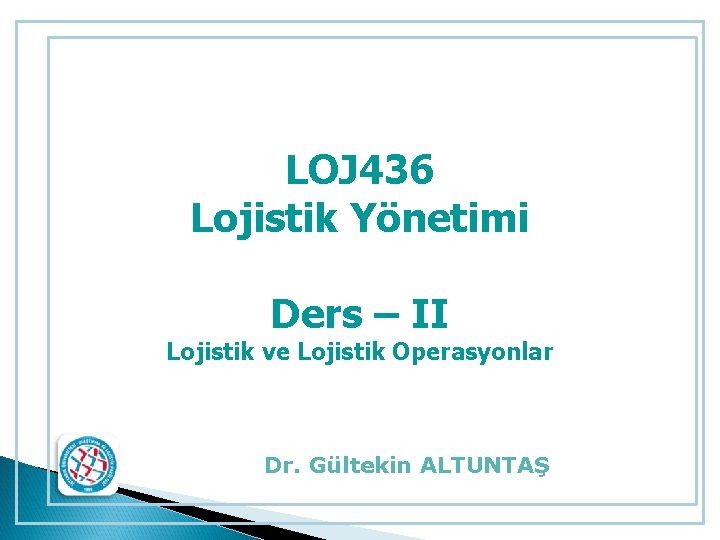 LOJ 436 Lojistik Yönetimi Ders – II Lojistik ve Lojistik Operasyonlar Dr. Gültekin ALTUNTAŞ LOJ 436 Lojistik Yönetimi Ders – II Lojistik ve Lojistik Operasyonlar Dr. Gültekin ALTUNTAŞ