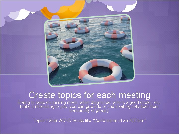 Create topics for each meeting Boring to keep discussing meds, when diagnosed, who is