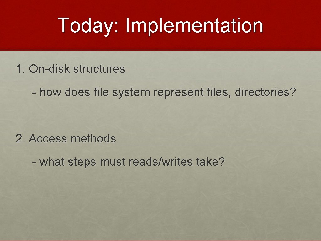 Today: Implementation 1. On-disk structures - how does file system represent files, directories? 2.