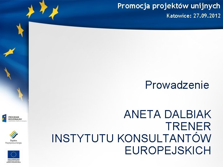 Promocja projektów unijnych Katowice: 27. 09. 2012 Prowadzenie ANETA DALBIAK TRENER INSTYTUTU KONSULTANTÓW EUROPEJSKICH