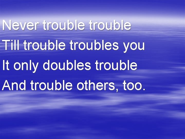 Never trouble Till troubles you It only doubles trouble And trouble others, too. 