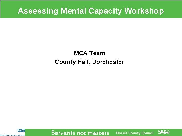 Assessing Mental Capacity Workshop MCA Team County Hall, Dorchester Servants not masters Assessing Mental Capacity Workshop MCA Team County Hall, Dorchester Servants not masters