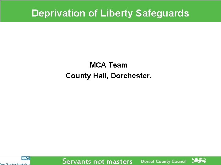Deprivation of Liberty Safeguards MCA Team County Hall, Dorchester. Servants not masters Deprivation of Liberty Safeguards MCA Team County Hall, Dorchester. Servants not masters