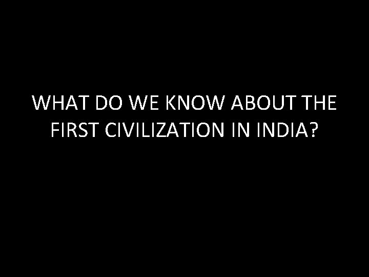 WHAT DO WE KNOW ABOUT THE FIRST CIVILIZATION IN INDIA? 