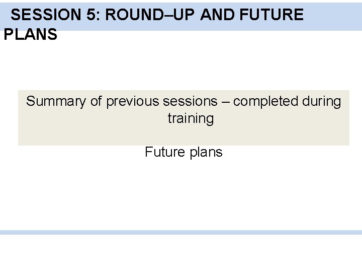 SESSION 5: ROUND–UP AND FUTURE PLANS Summary of previous sessions – completed during training