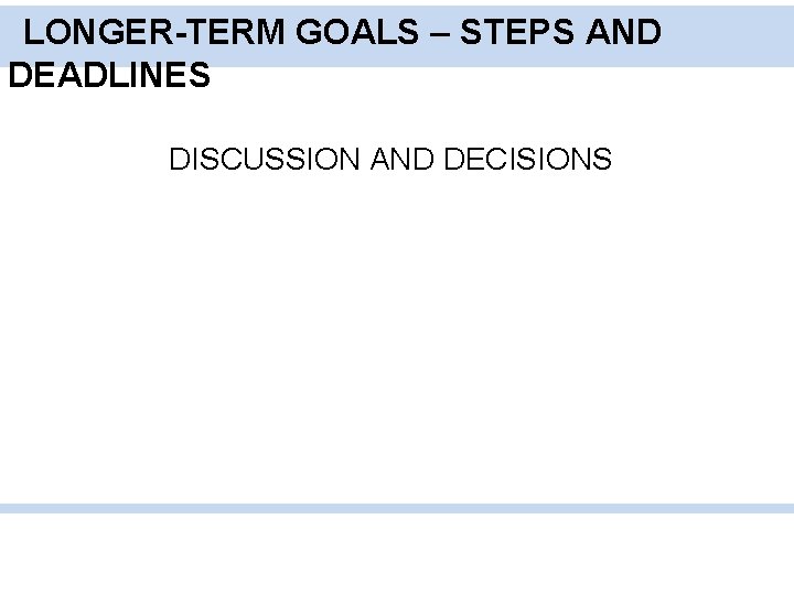 LONGER-TERM GOALS – STEPS AND DEADLINES DISCUSSION AND DECISIONS 