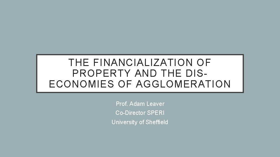 THE FINANCIALIZATION OF PROPERTY AND THE DISECONOMIES OF AGGLOMERATION Prof. Adam Leaver Co-Director SPERI