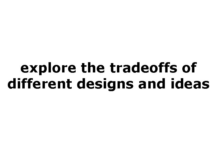 explore the tradeoffs of different designs and ideas 
