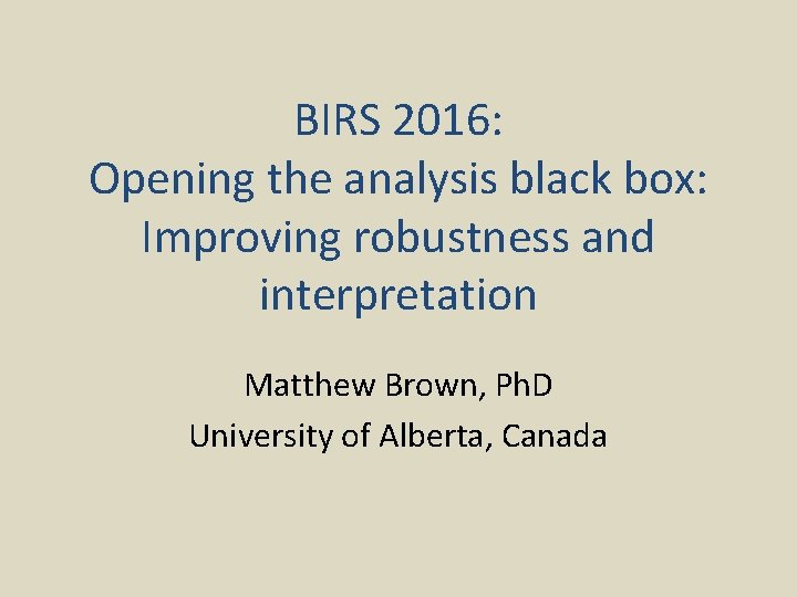 BIRS 2016: Opening the analysis black box: Improving robustness and interpretation Matthew Brown, Ph.