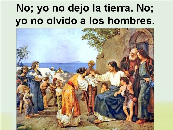 No; yo no dejo la tierra. No; yo no olvido a los hombres. 