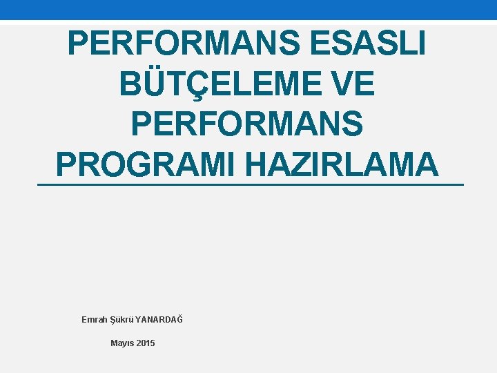 PERFORMANS ESASLI BÜTÇELEME VE PERFORMANS PROGRAMI HAZIRLAMA Emrah Şükrü YANARDAĞ Mayıs 2015 