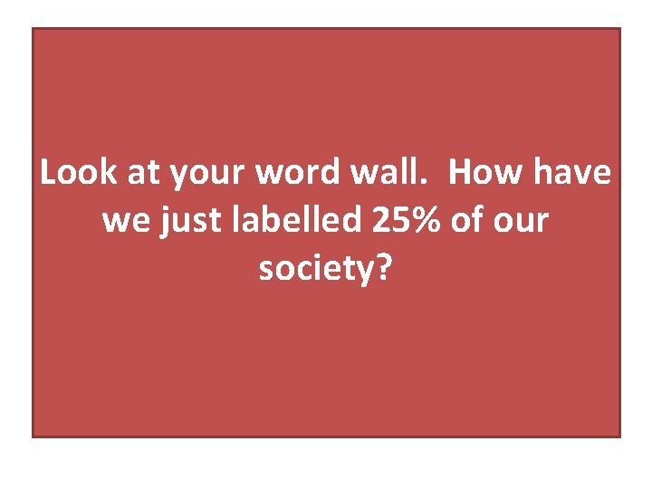 Look at your word wall. How have we just labelled 25% of our society?
