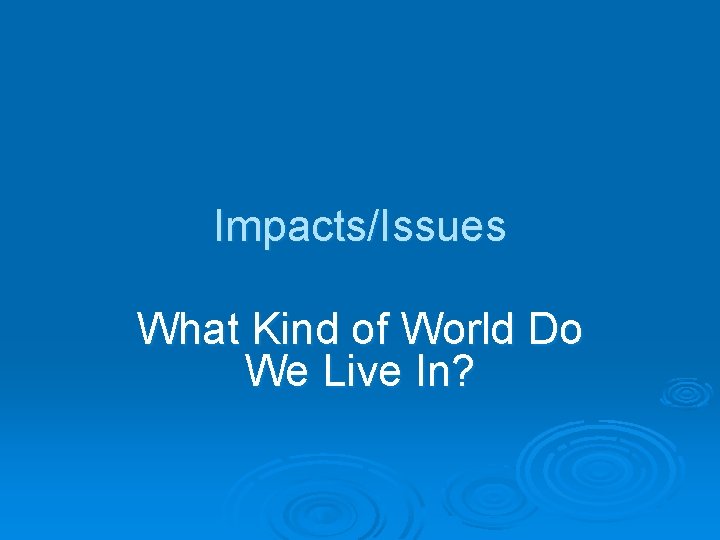 Impacts/Issues What Kind of World Do We Live In? 