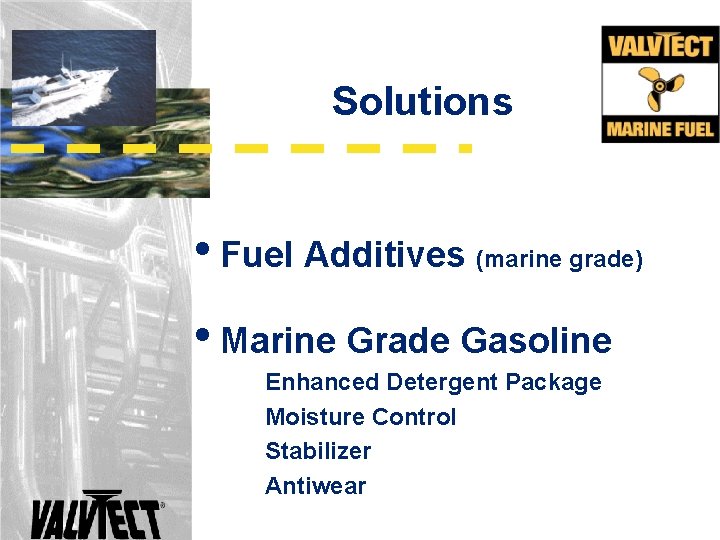 Solutions • Fuel Additives (marine grade) • Marine Grade Gasoline Enhanced Detergent Package Moisture Solutions • Fuel Additives (marine grade) • Marine Grade Gasoline Enhanced Detergent Package Moisture