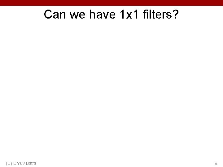 Can we have 1 x 1 filters? (C) Dhruv Batra 6 Can we have 1 x 1 filters? (C) Dhruv Batra 6