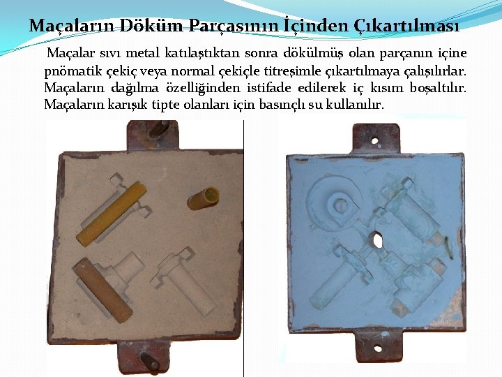 Maçaların Döküm Parçasının İçinden Çıkartılması Maçalar sıvı metal katılaştıktan sonra dökülmüş olan parçanın içine