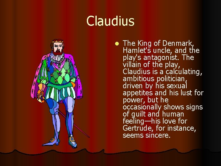 Claudius l The King of Denmark, Hamlet's uncle, and the play's antagonist. The villain