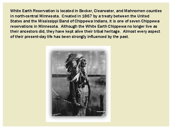 White Earth Reservation is located in Becker, Clearwater, and Mahnomen counties in north-central Minnesota. White Earth Reservation is located in Becker, Clearwater, and Mahnomen counties in north-central Minnesota.