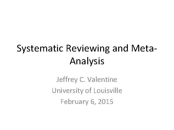 Systematic Reviewing and Meta. Analysis Jeffrey C. Valentine University of Louisville February 6, 2015