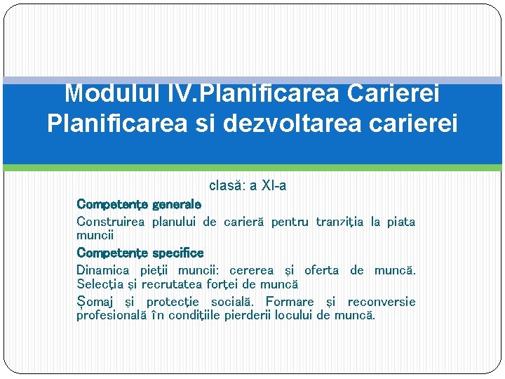 Modulul IV. Planificarea Carierei Planificarea si dezvoltarea carierei clasă: a XI-a Competenţe generale Construirea