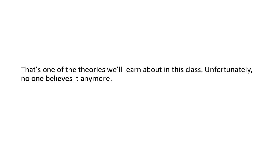 That’s one of theories we’ll learn about in this class. Unfortunately, no one believes