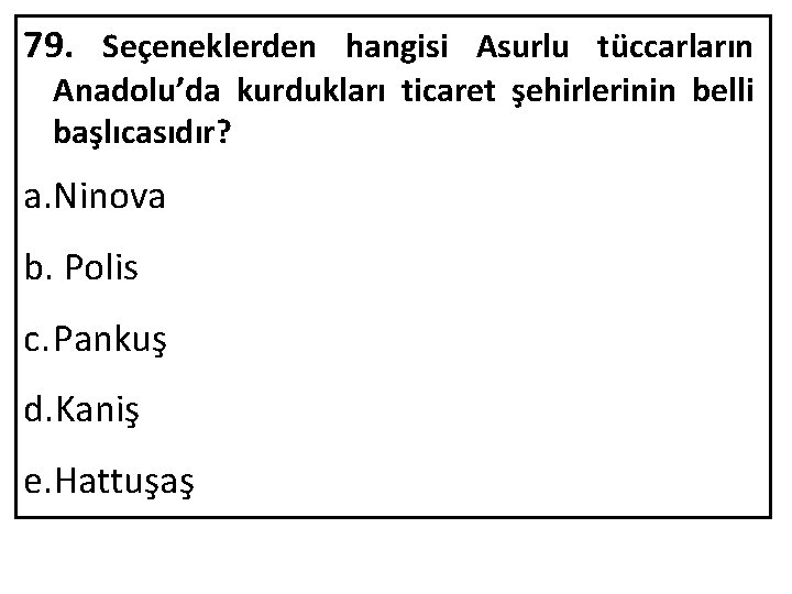 79. Seçeneklerden hangisi Asurlu tüccarların Anadolu’da kurdukları ticaret şehirlerinin belli başlıcasıdır? a. Ninova b.