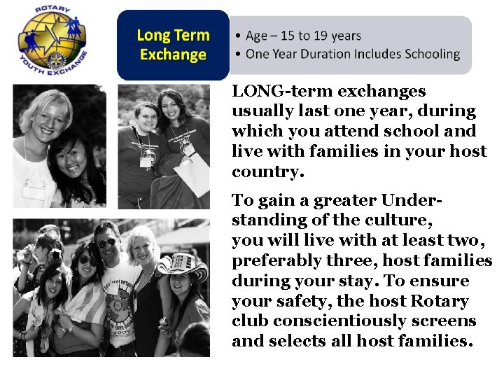 LONG-term exchanges usually last one year, during which you attend school and live with