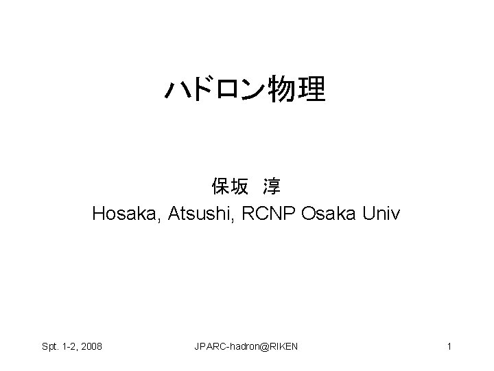 ハドロン物理 保坂　淳　 Hosaka, Atsushi, RCNP Osaka Univ Spt. 1 -2, 2008 JPARC-hadron@RIKEN 1 
