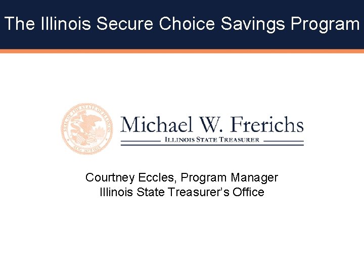 The Illinois Secure Choice Savings Program Courtney Eccles, Program Manager Illinois State Treasurer’s Office