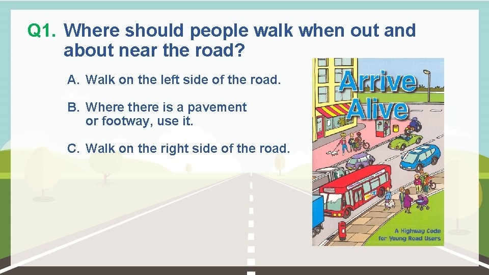 Q 1. Where should people walk when out and about near the road? A.
